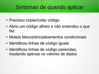 Sintomas de quando aplicar
● Precisou copiar/colar código
● Abriu um código alheio e não entendeu o que
faz
● Muitos blocos/encadeamentos condicionais
● Identificou linhas de código iguais
● Identificou linhas de código parecidas,
mudando apenas os valores de dados
 