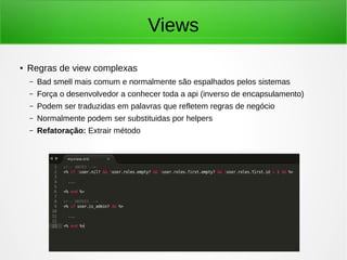 Views
● Regras de view complexas
– Bad smell mais comum e normalmente são espalhados pelos sistemas
– Força o desenvolvedor a conhecer toda a api (inverso de encapsulamento)
– Podem ser traduzidas em palavras que refletem regras de negócio
– Normalmente podem ser substituidas por helpers
– Refatoração: Extrair método
 