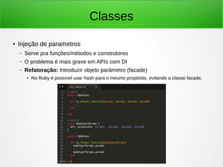Classes
● Injeção de parametros
– Serve pra funções/métodos e construtores
– O problema é mais grave em APIs com DI
– Refatoração: Introduzir objeto parâmetro (facade)
● No Ruby é possível usar hash para o mesmo propósito, evitando a classe facade.
 