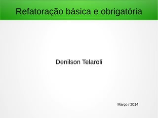 Refatoração básica e obrigatória
Denilson Telaroli
Março / 2014
 