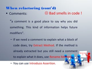 When refactoring (cont’d)
• Comments:
“a comment is a good place to say why you did
something. This kind of information helps future
modifiers”.
– If we need a comment to explain what a block of
code does, try Extract Method. If the method is
already extracted but you still need a comment
to explain what it does, use Rename Method.
– You can use Introduce Assertion.
Ref act or ing

 Bad smells in code !
 