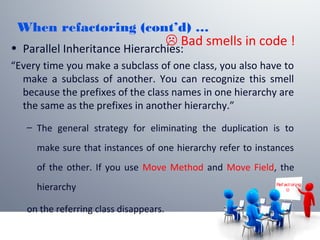 When refactoring (cont’d) …
• Parallel Inheritance Hierarchies:
“Every time you make a subclass of one class, you also have to
make a subclass of another. You can recognize this smell
because the prefixes of the class names in one hierarchy are
the same as the prefixes in another hierarchy.”
– The general strategy for eliminating the duplication is to
make sure that instances of one hierarchy refer to instances
of the other. If you use Move Method and Move Field, the
hierarchy
on the referring class disappears.
Ref act or ing

 Bad smells in code !
 