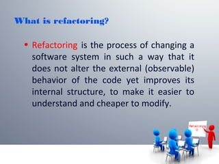 What is refactoring?
• Refactoring is the process of changing a
software system in such a way that it
does not alter the external (observable)
behavior of the code yet improves its
internal structure, to make it easier to
understand and cheaper to modify.
Ref act or ing

 