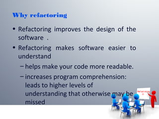 Why refactoring
• Refactoring improves the design of the
software .
• Refactoring makes software easier to
understand
– helps make your code more readable.
– increases program comprehension:
leads to higher levels of
understanding that otherwise may be
missed
Ref act or ing

 