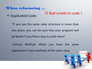 When refactoring …
• Duplicated Code:
“If you see the same code structure in more than
one place, you can be sure that your program will
be better if you find a way to unify them”.
–Extract Method: When you have the same
expression in two methods of the same class.
Ref act or ing

 Bad smells in code !
 