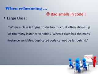 When refactoring …
• Large Class :
“When a class is trying to do too much, it often shows up
as too many instance variables. When a class has too many
instance variables, duplicated code cannot be far behind.”
Ref act or ing

 Bad smells in code !
 