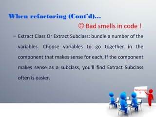When refactoring (Cont’d)…
– Extract Class Or Extract Subclass: bundle a number of the
variables. Choose variables to go together in the
component that makes sense for each, If the component
makes sense as a subclass, you'll find Extract Subclass
often is easier.
Ref act or ing

 Bad smells in code !
 