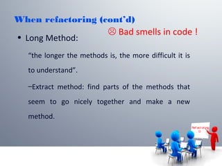 When refactoring (cont’d)
• Long Method:
“the longer the methods is, the more difficult it is
to understand”.
–Extract method: find parts of the methods that
seem to go nicely together and make a new
method.
Ref act or ing

 Bad smells in code !
 