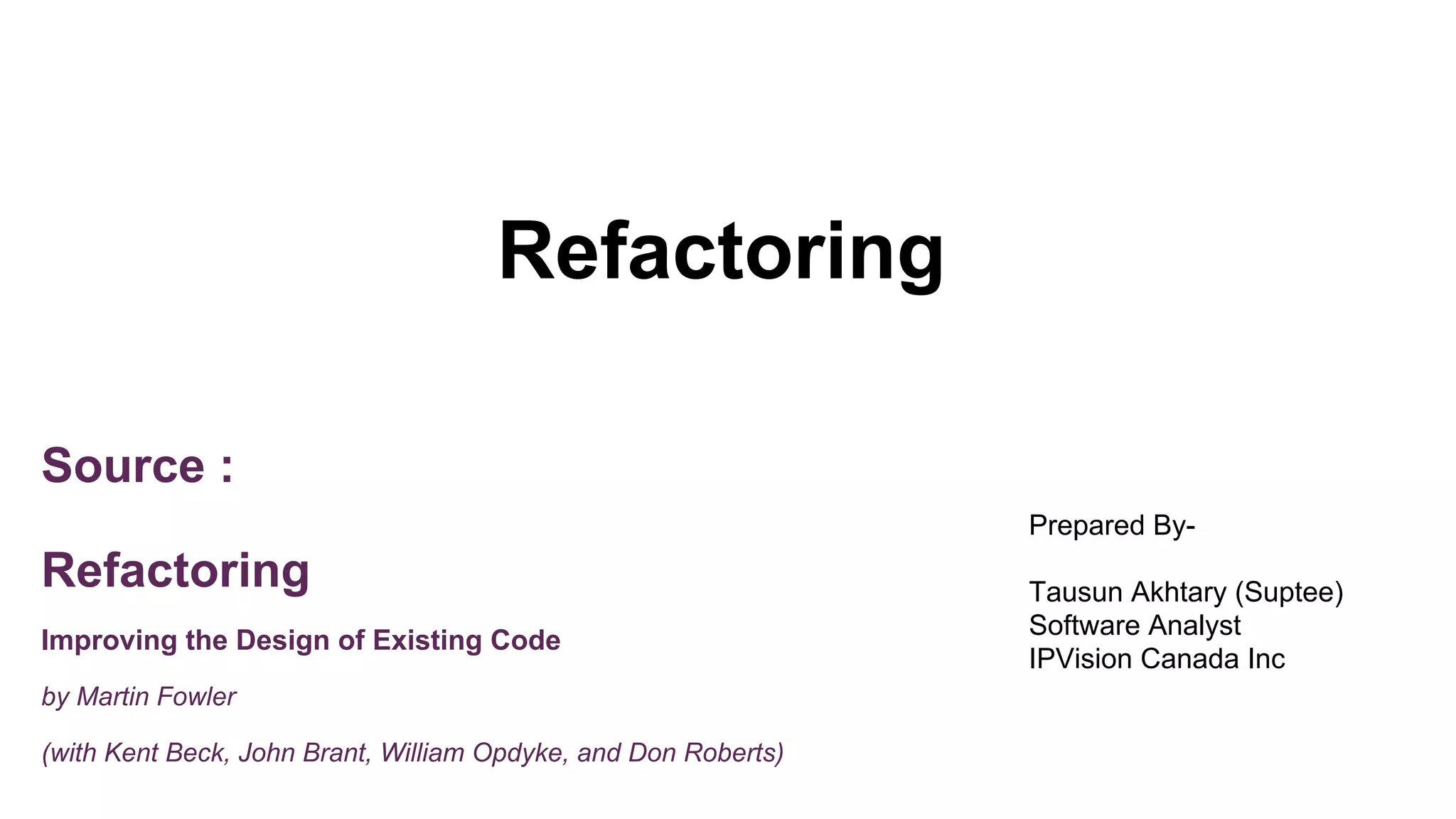 Refactoring
Source :
Refactoring
Improving the Design of Existing Code
by Martin Fowler
(with Kent Beck, John Brant, William Opdyke, and Don Roberts)
Prepared By-
Tausun Akhtary (Suptee)
Software Analyst
IPVision Canada Inc
 