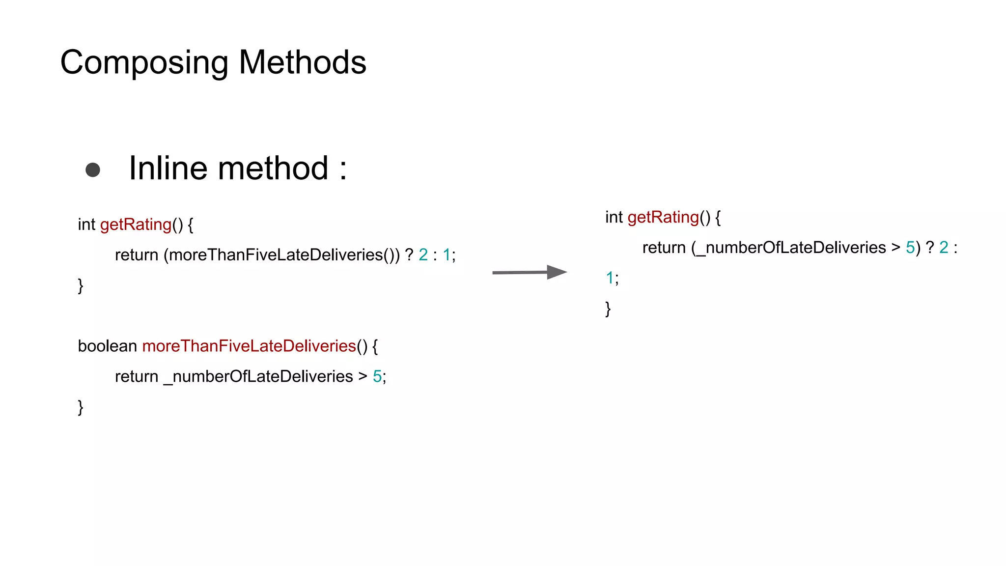 Composing Methods
● Inline method :
int getRating() {
return (moreThanFiveLateDeliveries()) ? 2 : 1;
}
boolean moreThanFiveLateDeliveries() {
return _numberOfLateDeliveries > 5;
}
int getRating() {
return (_numberOfLateDeliveries > 5) ? 2 :
1;
}
 