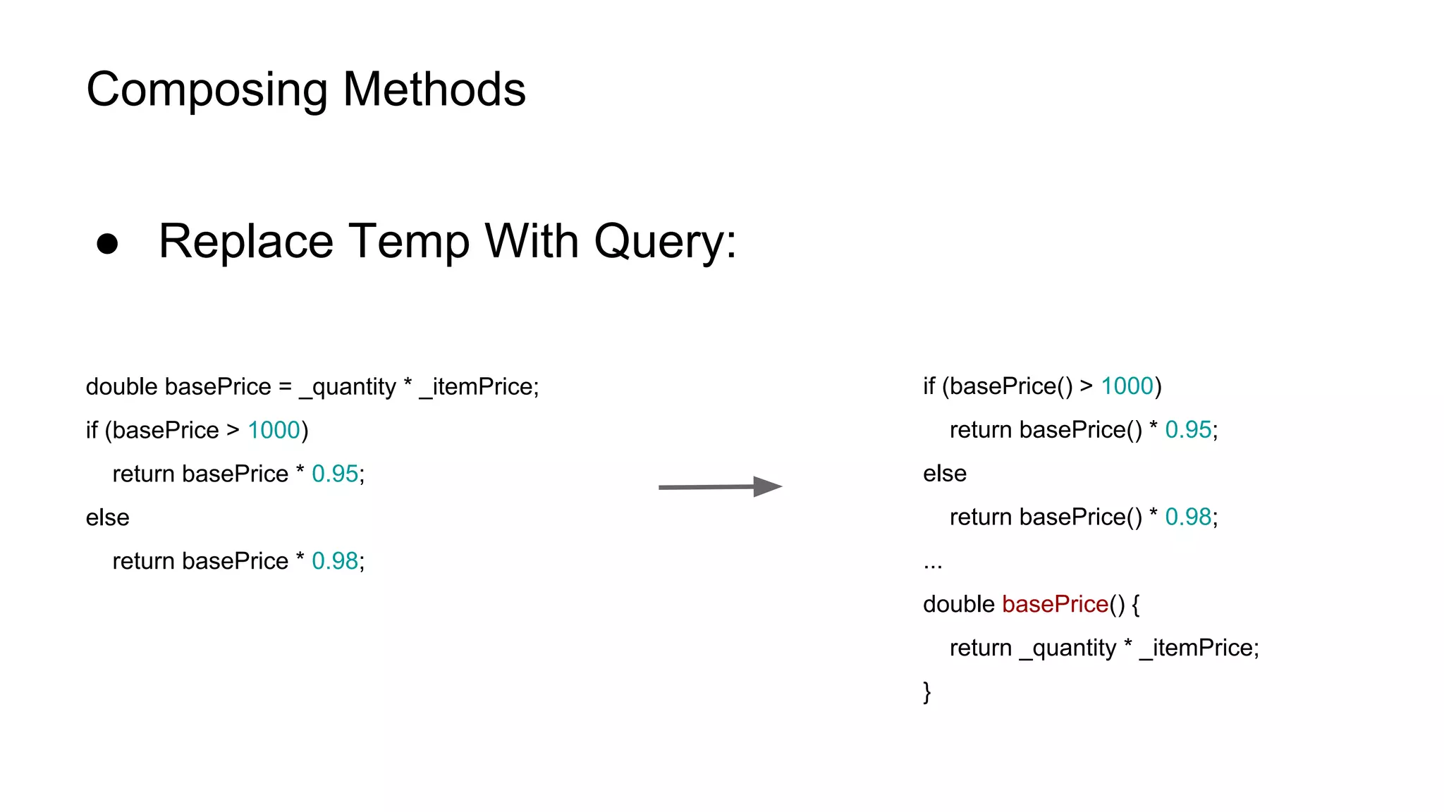 Composing Methods
● Replace Temp With Query:
double basePrice = _quantity * _itemPrice;
if (basePrice > 1000)
return basePrice * 0.95;
else
return basePrice * 0.98;
if (basePrice() > 1000)
return basePrice() * 0.95;
else
return basePrice() * 0.98;
...
double basePrice() {
return _quantity * _itemPrice;
}
 