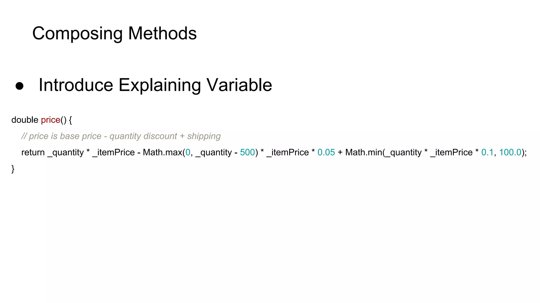 Composing Methods
● Introduce Explaining Variable
double price() {
// price is base price - quantity discount + shipping
return _quantity * _itemPrice - Math.max(0, _quantity - 500) * _itemPrice * 0.05 + Math.min(_quantity * _itemPrice * 0.1, 100.0);
}
 
