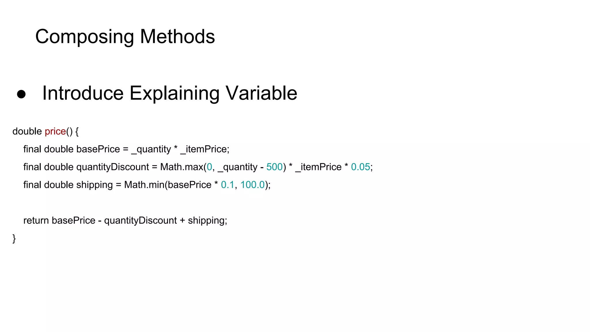 Composing Methods
● Introduce Explaining Variable
double price() {
final double basePrice = _quantity * _itemPrice;
final double quantityDiscount = Math.max(0, _quantity - 500) * _itemPrice * 0.05;
final double shipping = Math.min(basePrice * 0.1, 100.0);
return basePrice - quantityDiscount + shipping;
}
 