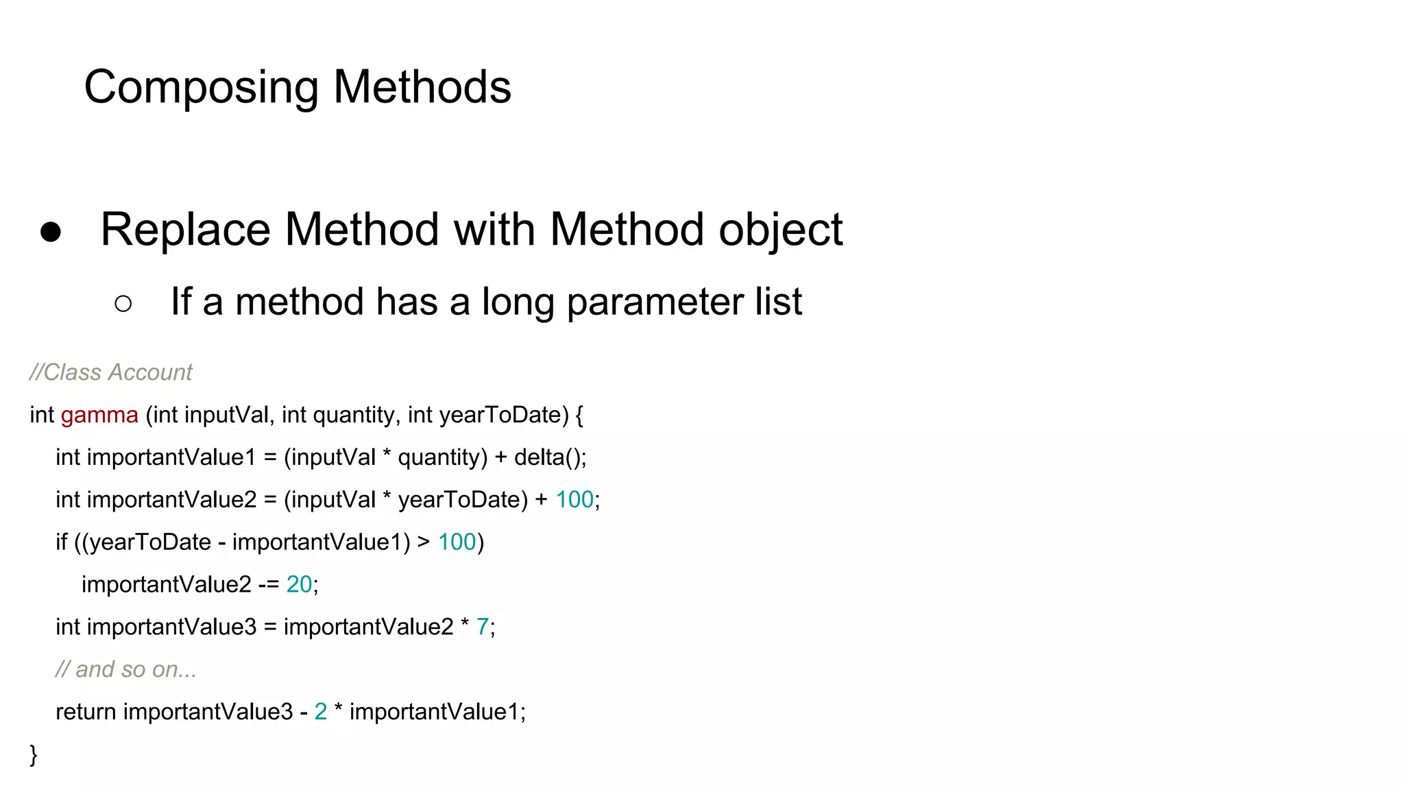 Composing Methods
● Replace Method with Method object
○ If a method has a long parameter list
//Class Account
int gamma (int inputVal, int quantity, int yearToDate) {
int importantValue1 = (inputVal * quantity) + delta();
int importantValue2 = (inputVal * yearToDate) + 100;
if ((yearToDate - importantValue1) > 100)
importantValue2 -= 20;
int importantValue3 = importantValue2 * 7;
// and so on...
return importantValue3 - 2 * importantValue1;
}
 