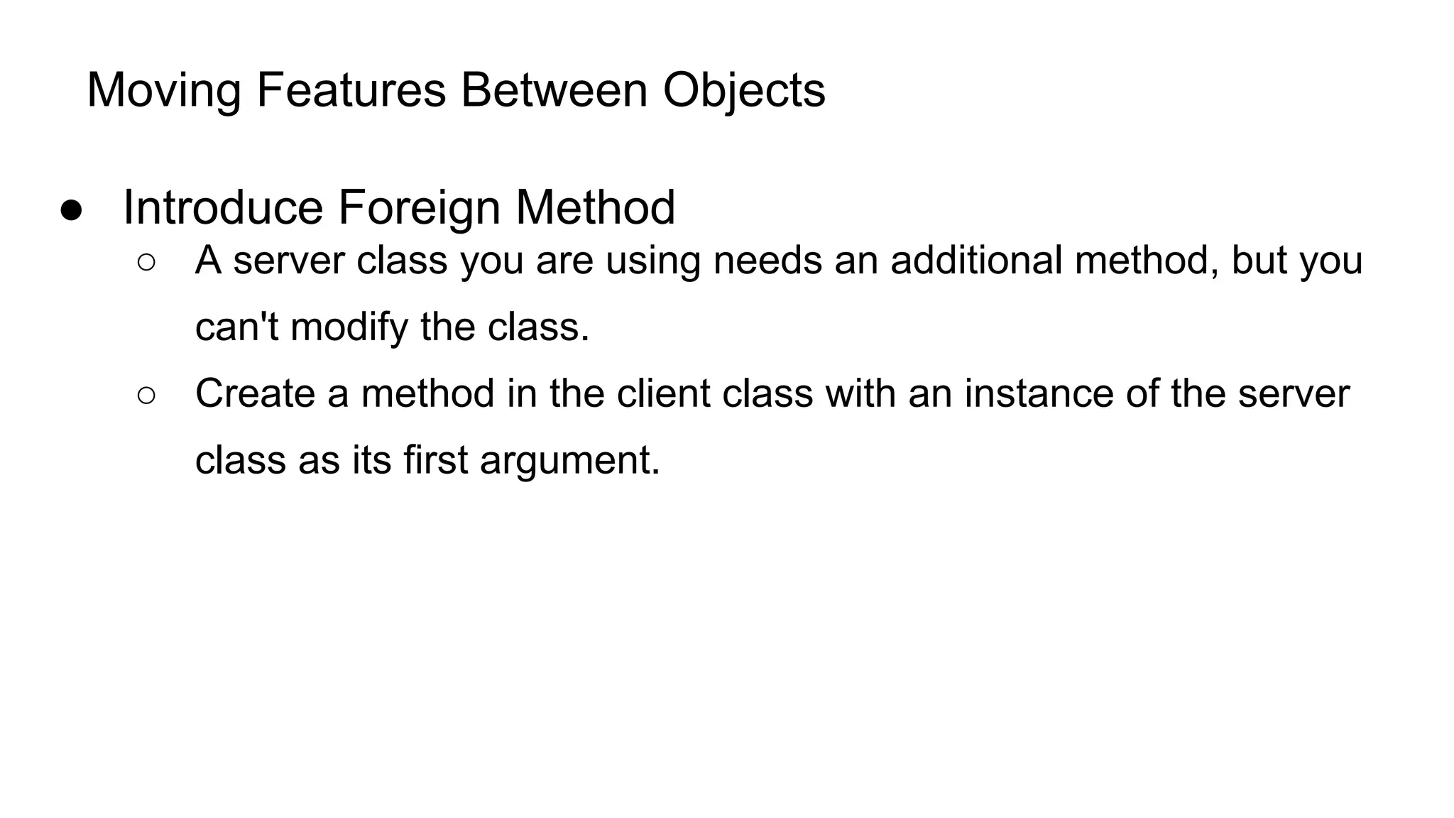 Moving Features Between Objects
● Introduce Foreign Method
○ A server class you are using needs an additional method, but you
can't modify the class.
○ Create a method in the client class with an instance of the server
class as its first argument.
 