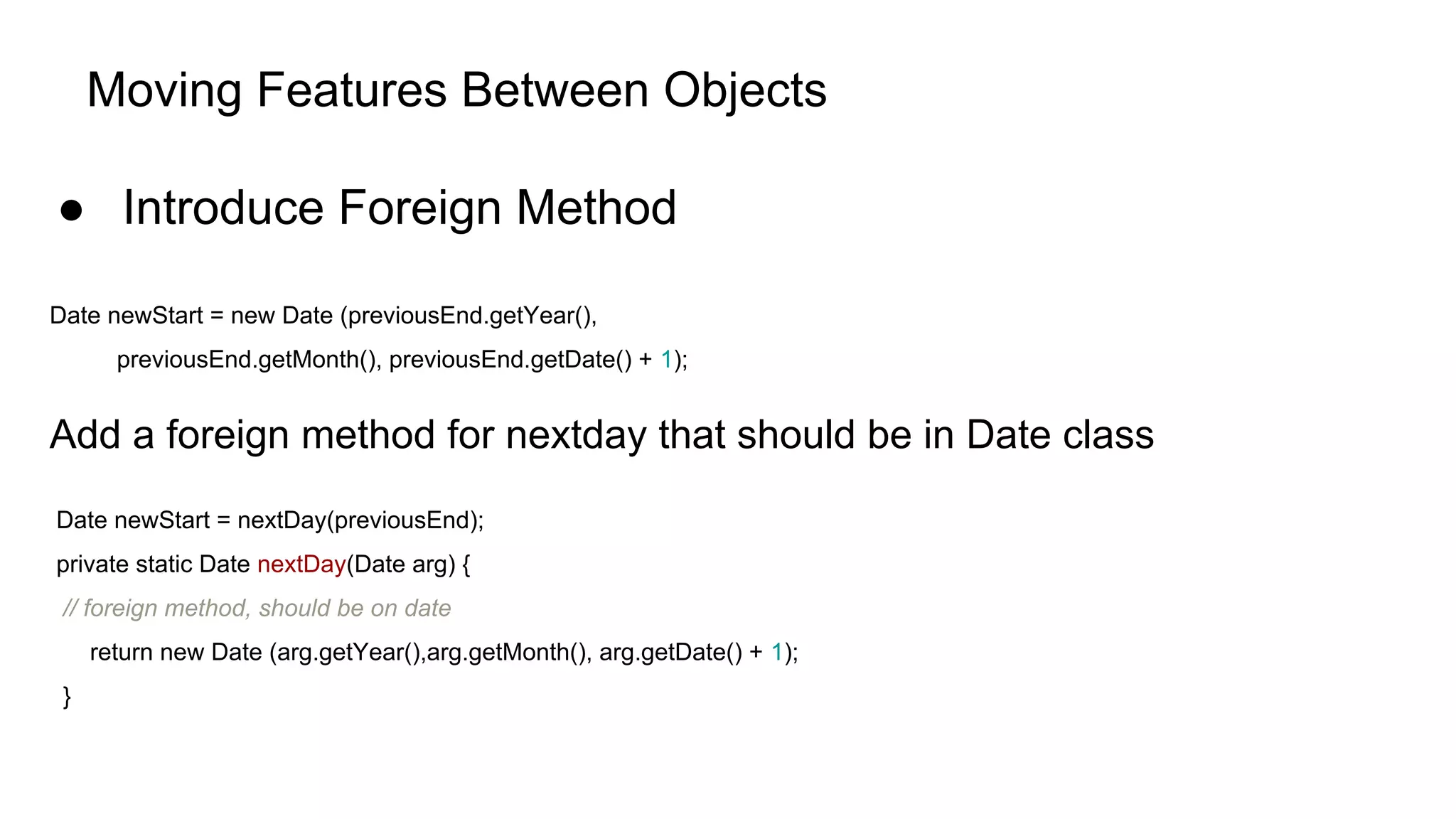 Moving Features Between Objects
● Introduce Foreign Method
Date newStart = new Date (previousEnd.getYear(),
previousEnd.getMonth(), previousEnd.getDate() + 1);
Add a foreign method for nextday that should be in Date class
Date newStart = nextDay(previousEnd);
private static Date nextDay(Date arg) {
// foreign method, should be on date
return new Date (arg.getYear(),arg.getMonth(), arg.getDate() + 1);
}
 