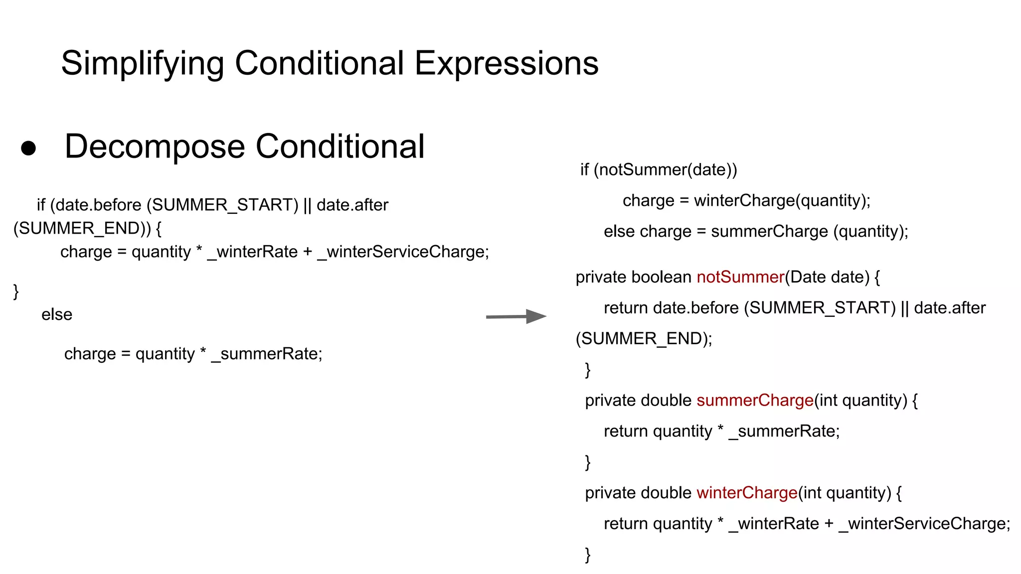 Simplifying Conditional Expressions
● Decompose Conditional
if (date.before (SUMMER_START) || date.after
(SUMMER_END)) {
charge = quantity * _winterRate + _winterServiceCharge;
}
else
charge = quantity * _summerRate;
if (notSummer(date))
charge = winterCharge(quantity);
else charge = summerCharge (quantity);
private boolean notSummer(Date date) {
return date.before (SUMMER_START) || date.after
(SUMMER_END);
}
private double summerCharge(int quantity) {
return quantity * _summerRate;
}
private double winterCharge(int quantity) {
return quantity * _winterRate + _winterServiceCharge;
}
 