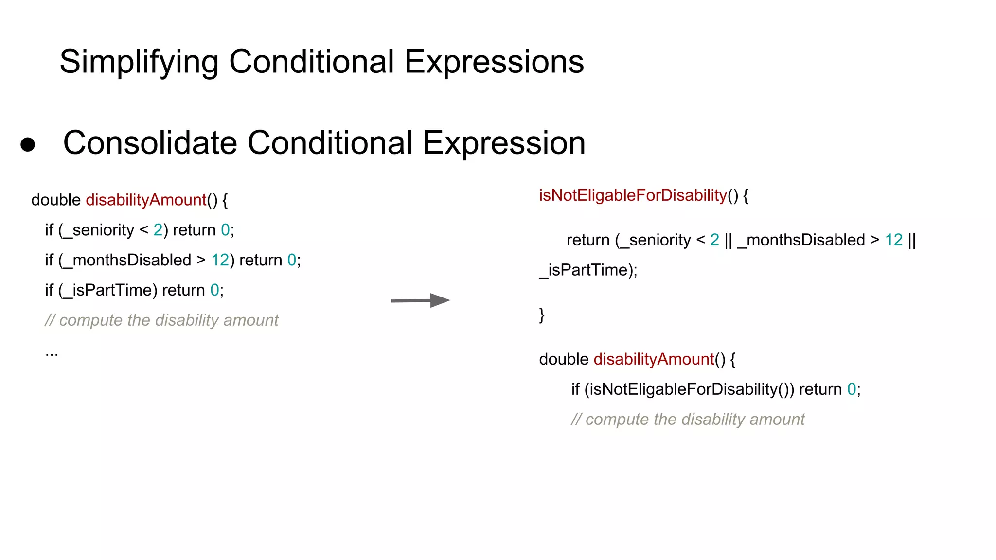 Simplifying Conditional Expressions
● Consolidate Conditional Expression
double disabilityAmount() {
if (_seniority < 2) return 0;
if (_monthsDisabled > 12) return 0;
if (_isPartTime) return 0;
// compute the disability amount
...
isNotEligableForDisability() {
return (_seniority < 2 || _monthsDisabled > 12 ||
_isPartTime);
}
double disabilityAmount() {
if (isNotEligableForDisability()) return 0;
// compute the disability amount
 