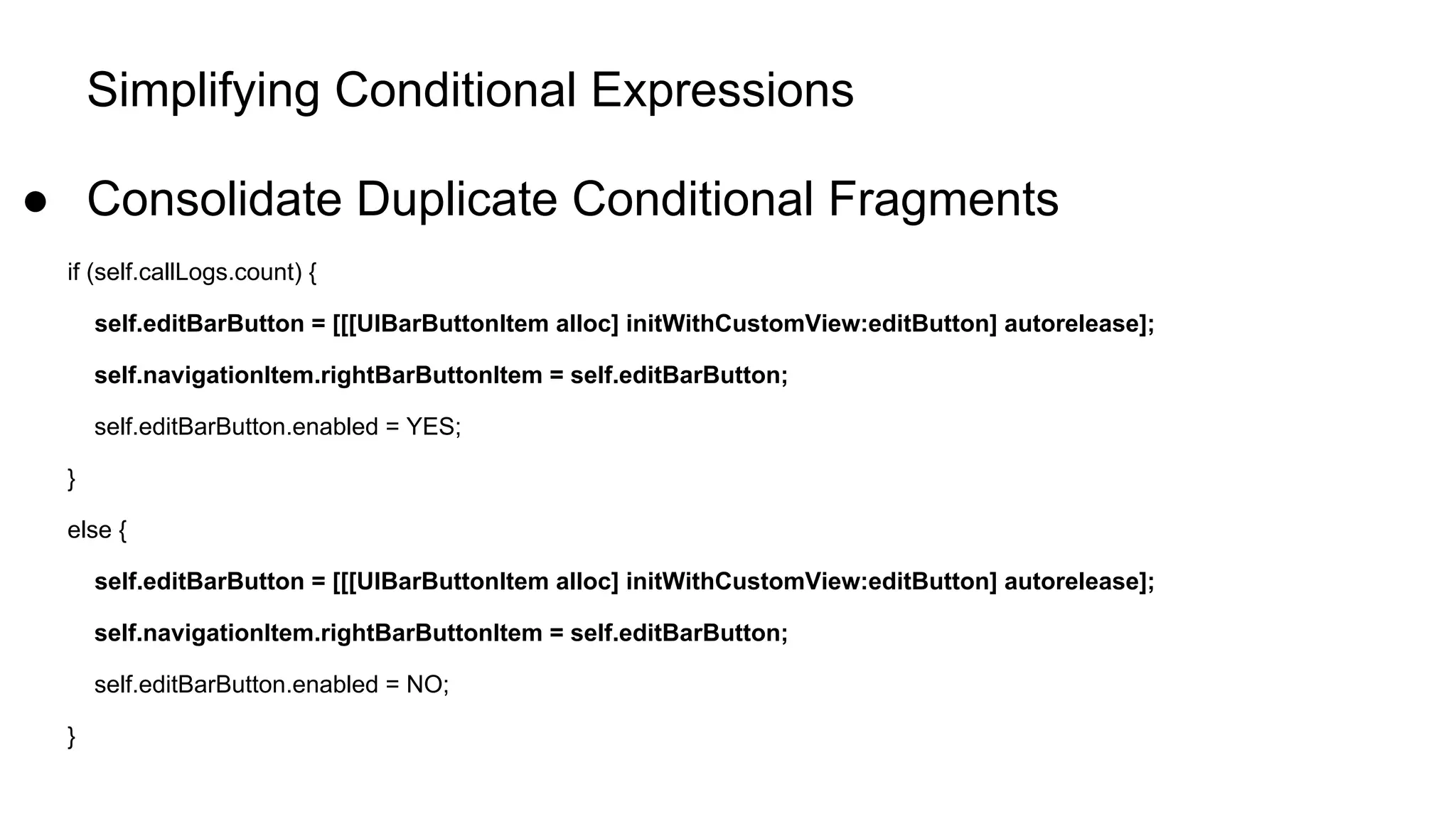 Simplifying Conditional Expressions
● Consolidate Duplicate Conditional Fragments
if (self.callLogs.count) {
self.editBarButton = [[[UIBarButtonItem alloc] initWithCustomView:editButton] autorelease];
self.navigationItem.rightBarButtonItem = self.editBarButton;
self.editBarButton.enabled = YES;
}
else {
self.editBarButton = [[[UIBarButtonItem alloc] initWithCustomView:editButton] autorelease];
self.navigationItem.rightBarButtonItem = self.editBarButton;
self.editBarButton.enabled = NO;
}
 