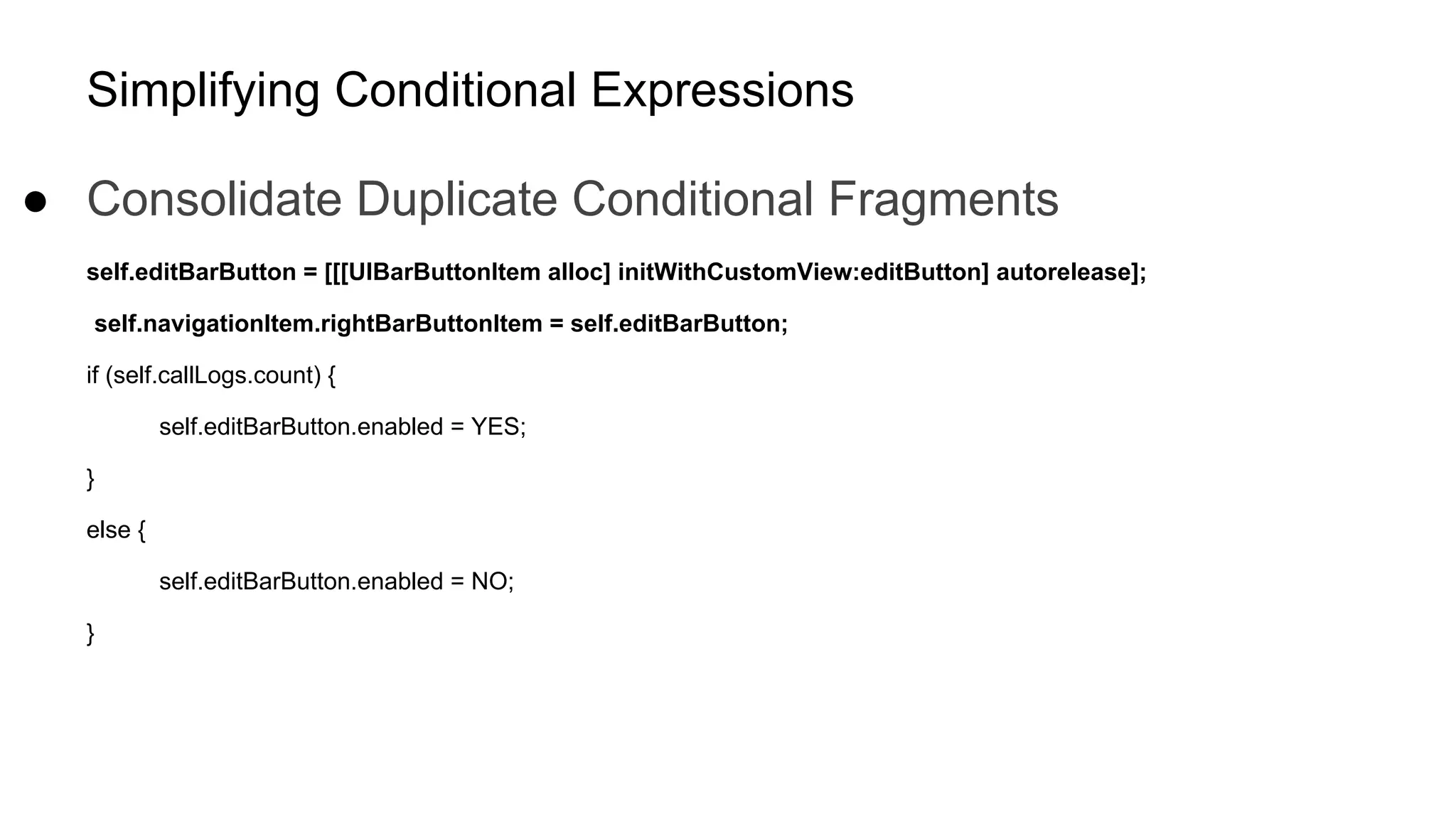 Simplifying Conditional Expressions
● Consolidate Duplicate Conditional Fragments
self.editBarButton = [[[UIBarButtonItem alloc] initWithCustomView:editButton] autorelease];
self.navigationItem.rightBarButtonItem = self.editBarButton;
if (self.callLogs.count) {
self.editBarButton.enabled = YES;
}
else {
self.editBarButton.enabled = NO;
}
 