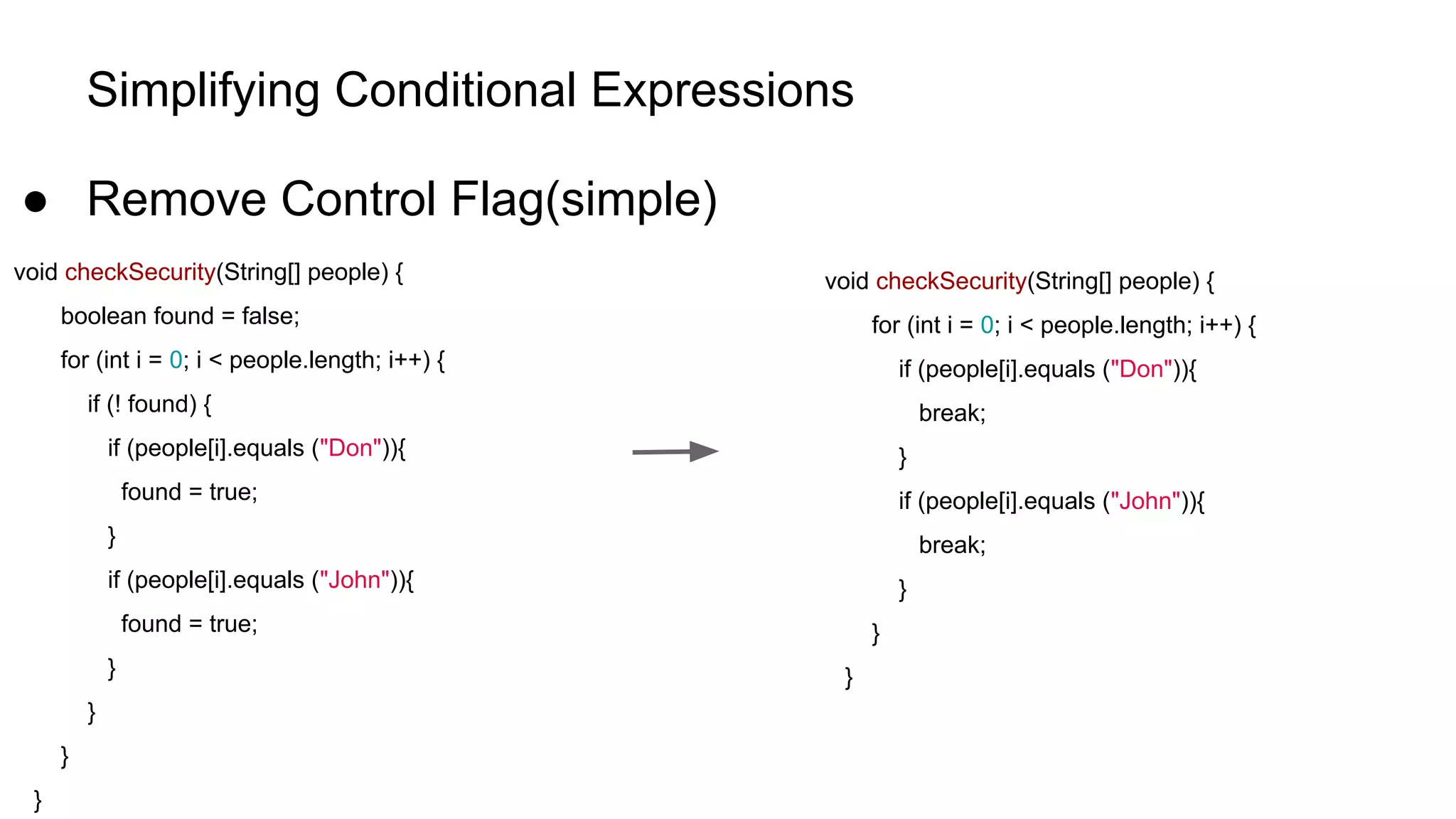 Simplifying Conditional Expressions
● Remove Control Flag(simple)
void checkSecurity(String[] people) {
boolean found = false;
for (int i = 0; i < people.length; i++) {
if (! found) {
if (people[i].equals ("Don")){
found = true;
}
if (people[i].equals ("John")){
found = true;
}
}
}
}
void checkSecurity(String[] people) {
for (int i = 0; i < people.length; i++) {
if (people[i].equals ("Don")){
break;
}
if (people[i].equals ("John")){
break;
}
}
}
 