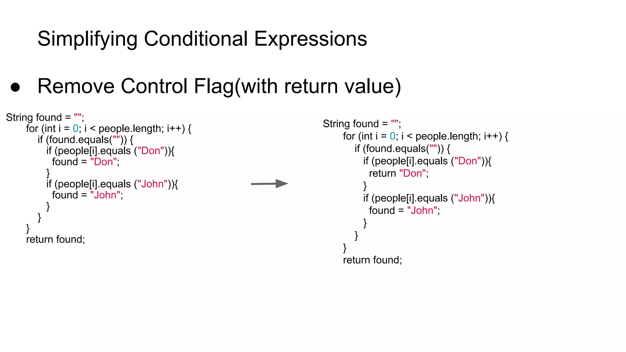 Simplifying Conditional Expressions
● Remove Control Flag(with return value)
String found = "";
for (int i = 0; i < people.length; i++) {
if (found.equals("")) {
if (people[i].equals ("Don")){
found = "Don";
}
if (people[i].equals ("John")){
found = "John";
}
}
}
return found;
String found = "";
for (int i = 0; i < people.length; i++) {
if (found.equals("")) {
if (people[i].equals ("Don")){
return "Don";
}
if (people[i].equals ("John")){
found = "John";
}
}
}
return found;
 