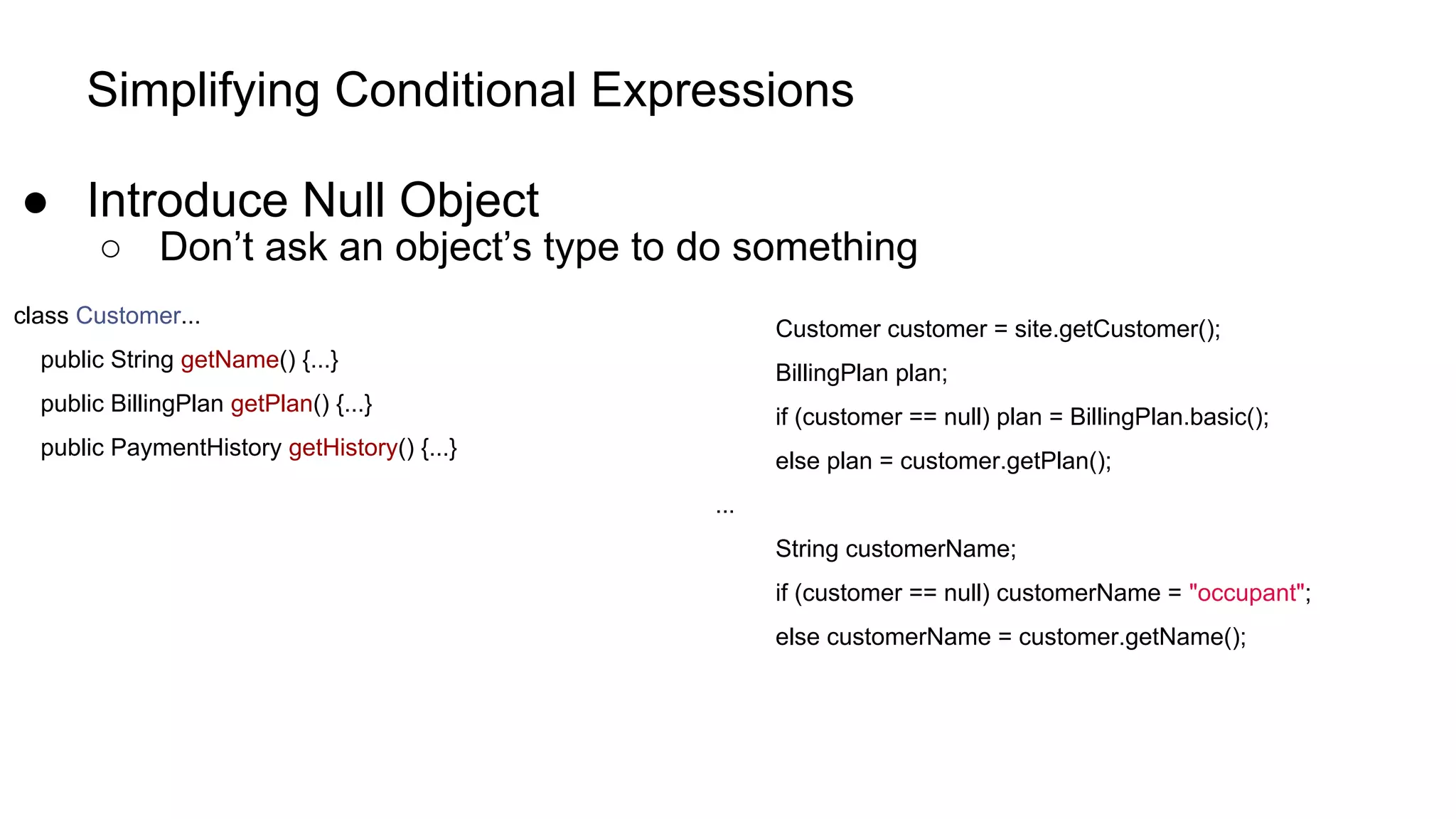 Simplifying Conditional Expressions
● Introduce Null Object
○ Don’t ask an object’s type to do something
class Customer...
public String getName() {...}
public BillingPlan getPlan() {...}
public PaymentHistory getHistory() {...}
Customer customer = site.getCustomer();
BillingPlan plan;
if (customer == null) plan = BillingPlan.basic();
else plan = customer.getPlan();
...
String customerName;
if (customer == null) customerName = "occupant";
else customerName = customer.getName();
 