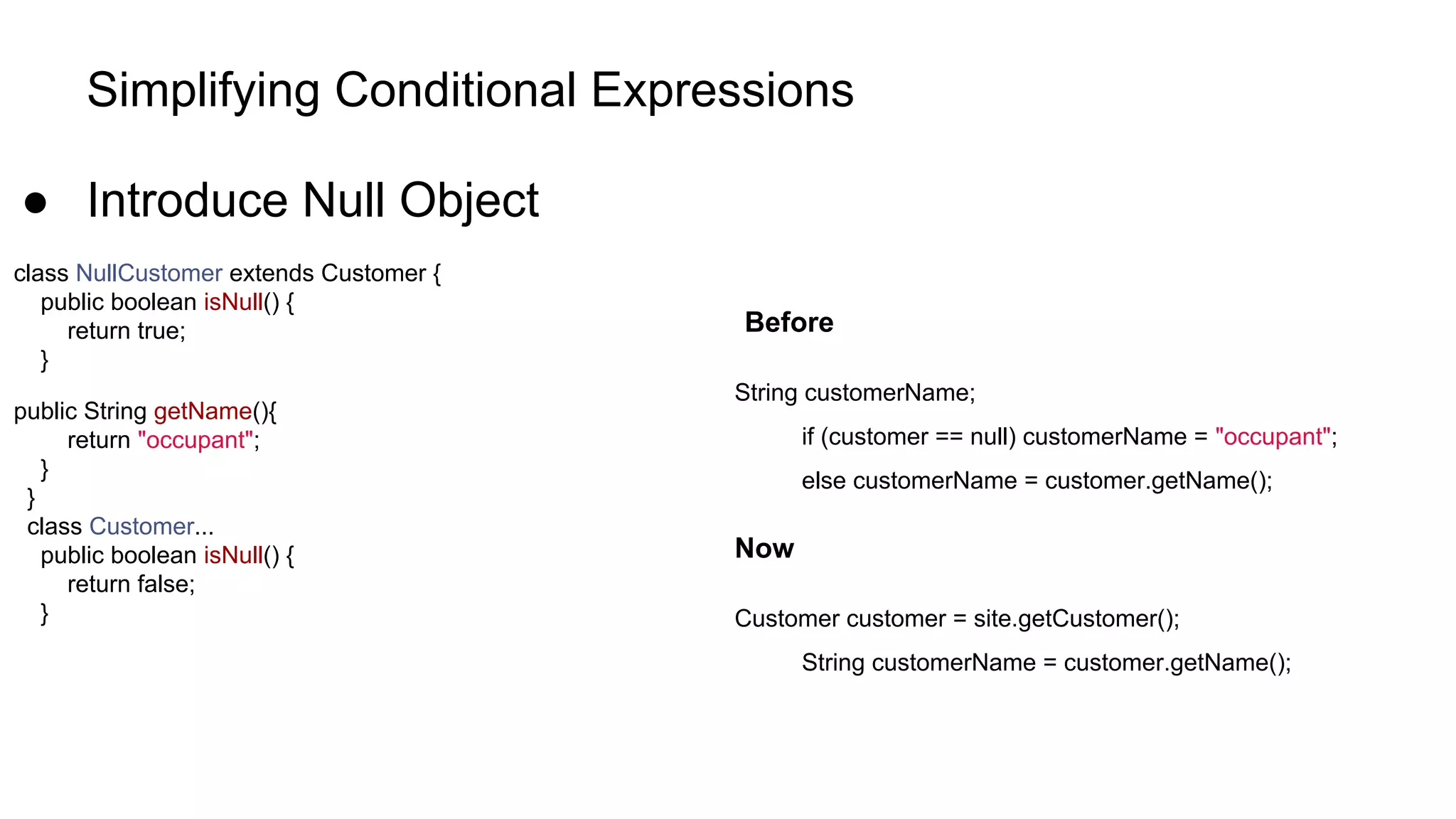 Simplifying Conditional Expressions
● Introduce Null Object
class NullCustomer extends Customer {
public boolean isNull() {
return true;
}
public String getName(){
return "occupant";
}
}
class Customer...
public boolean isNull() {
return false;
}
Before
String customerName;
if (customer == null) customerName = "occupant";
else customerName = customer.getName();
Now
Customer customer = site.getCustomer();
String customerName = customer.getName();
 