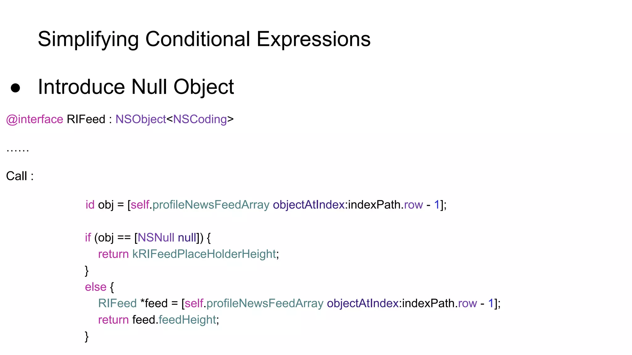 Simplifying Conditional Expressions
● Introduce Null Object
@interface RIFeed : NSObject<NSCoding>
……
Call :
id obj = [self.profileNewsFeedArray objectAtIndex:indexPath.row - 1];
if (obj == [NSNull null]) {
return kRIFeedPlaceHolderHeight;
}
else {
RIFeed *feed = [self.profileNewsFeedArray objectAtIndex:indexPath.row - 1];
return feed.feedHeight;
}
 