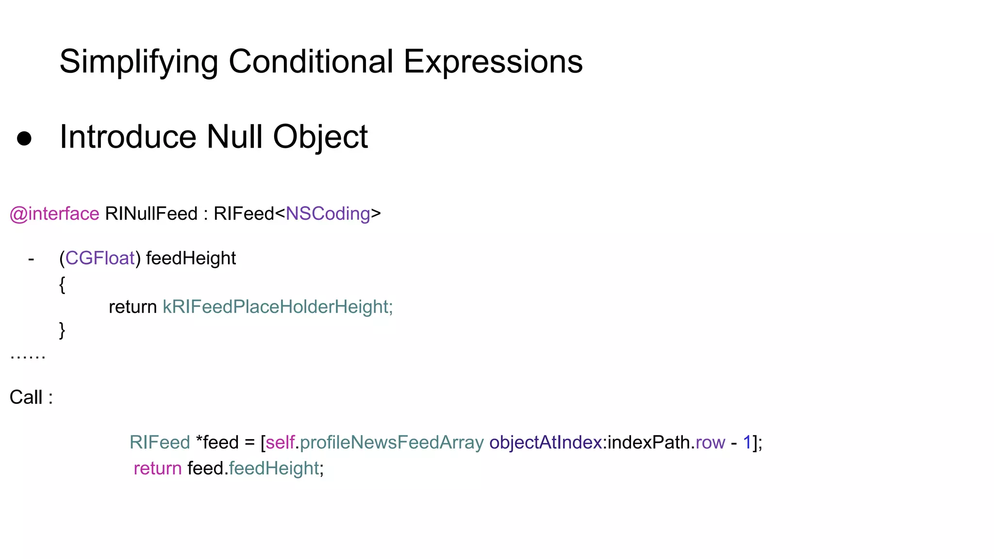 Simplifying Conditional Expressions
● Introduce Null Object
@interface RINullFeed : RIFeed<NSCoding>
- (CGFloat) feedHeight
{
return kRIFeedPlaceHolderHeight;
}
……
Call :
RIFeed *feed = [self.profileNewsFeedArray objectAtIndex:indexPath.row - 1];
return feed.feedHeight;
 
