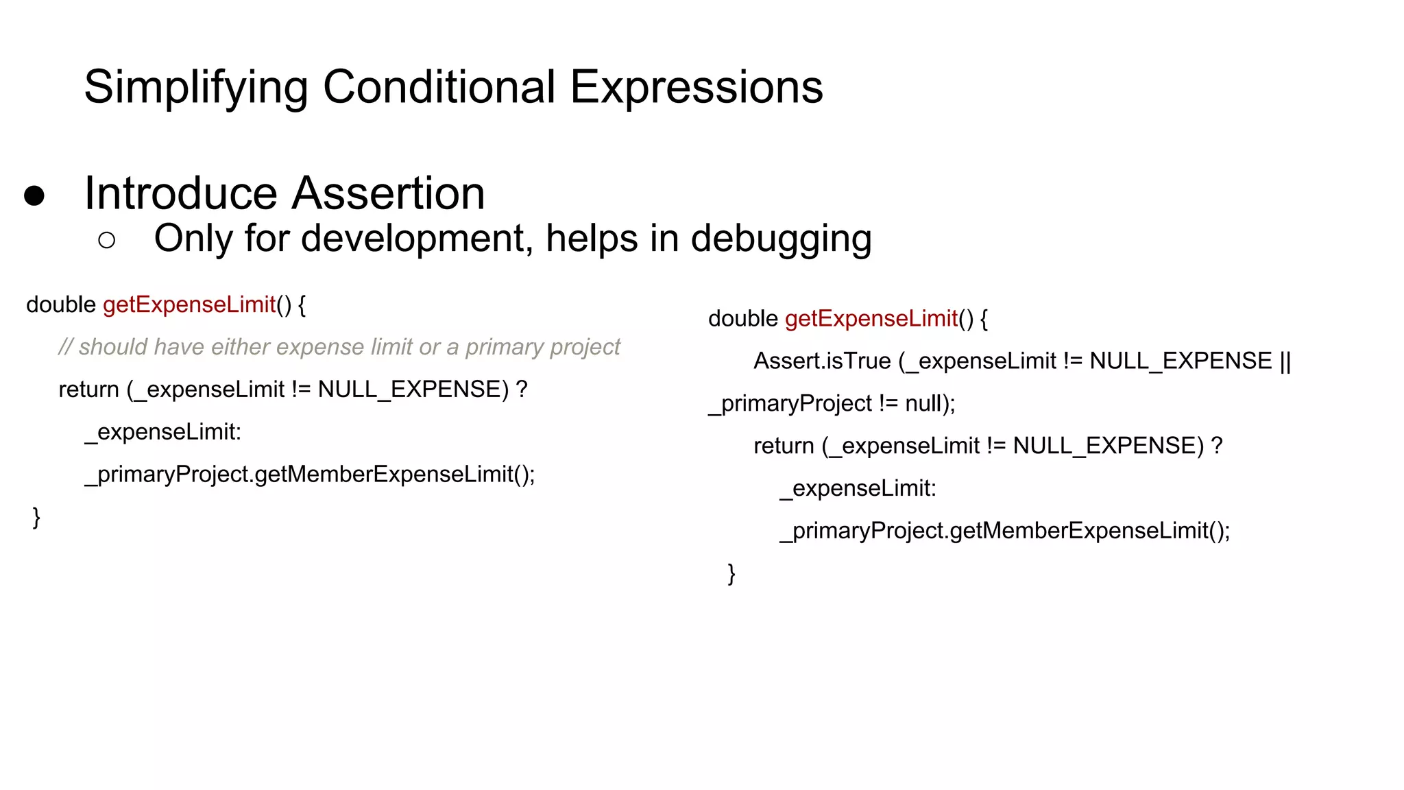 Simplifying Conditional Expressions
● Introduce Assertion
○ Only for development, helps in debugging
double getExpenseLimit() {
// should have either expense limit or a primary project
return (_expenseLimit != NULL_EXPENSE) ?
_expenseLimit:
_primaryProject.getMemberExpenseLimit();
}
double getExpenseLimit() {
Assert.isTrue (_expenseLimit != NULL_EXPENSE ||
_primaryProject != null);
return (_expenseLimit != NULL_EXPENSE) ?
_expenseLimit:
_primaryProject.getMemberExpenseLimit();
}
 