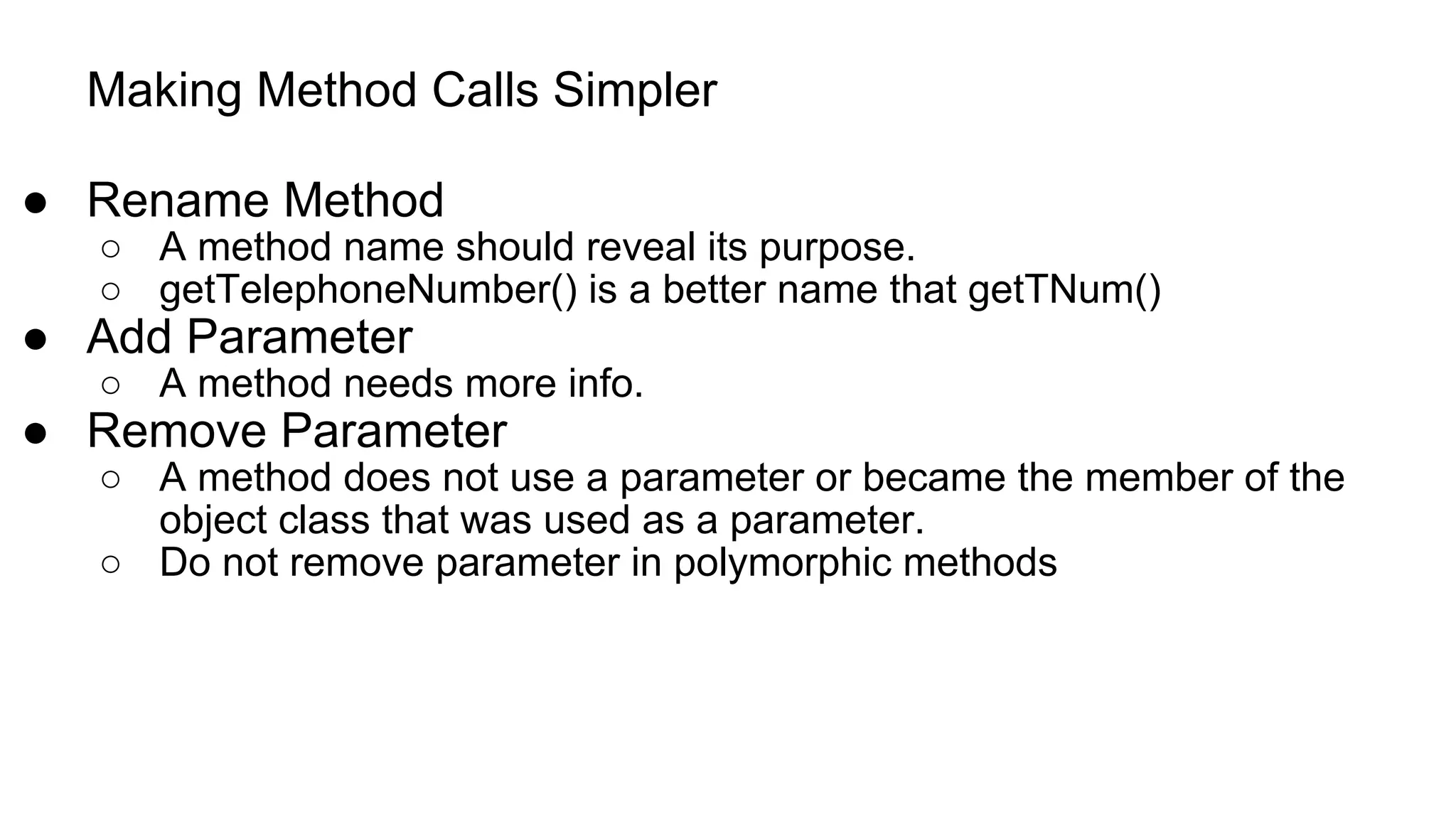 Making Method Calls Simpler
● Rename Method
○ A method name should reveal its purpose.
○ getTelephoneNumber() is a better name that getTNum()
● Add Parameter
○ A method needs more info.
● Remove Parameter
○ A method does not use a parameter or became the member of the
object class that was used as a parameter.
○ Do not remove parameter in polymorphic methods
 
