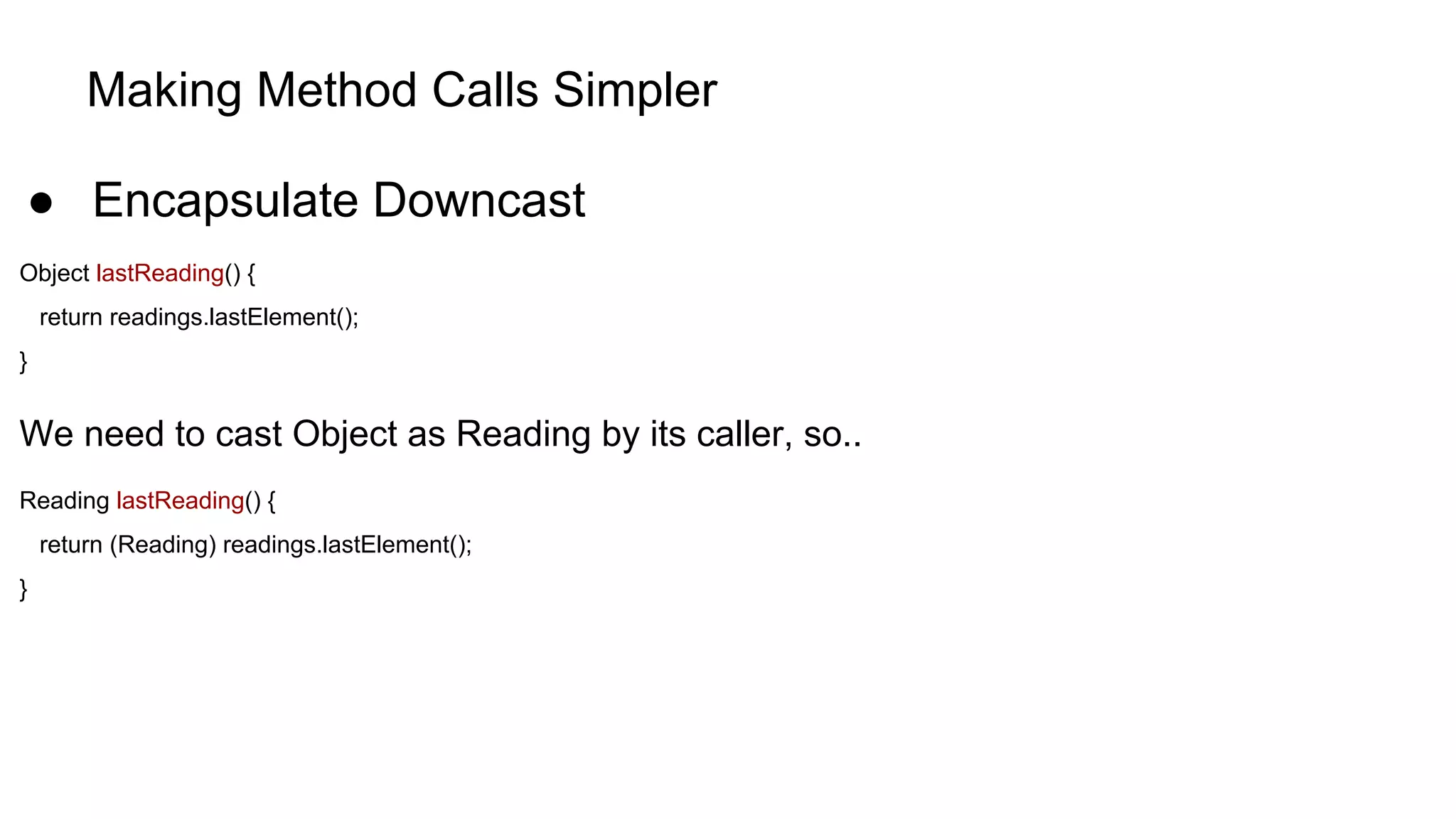 Making Method Calls Simpler
● Encapsulate Downcast
Object lastReading() {
return readings.lastElement();
}
We need to cast Object as Reading by its caller, so..
Reading lastReading() {
return (Reading) readings.lastElement();
}
 
