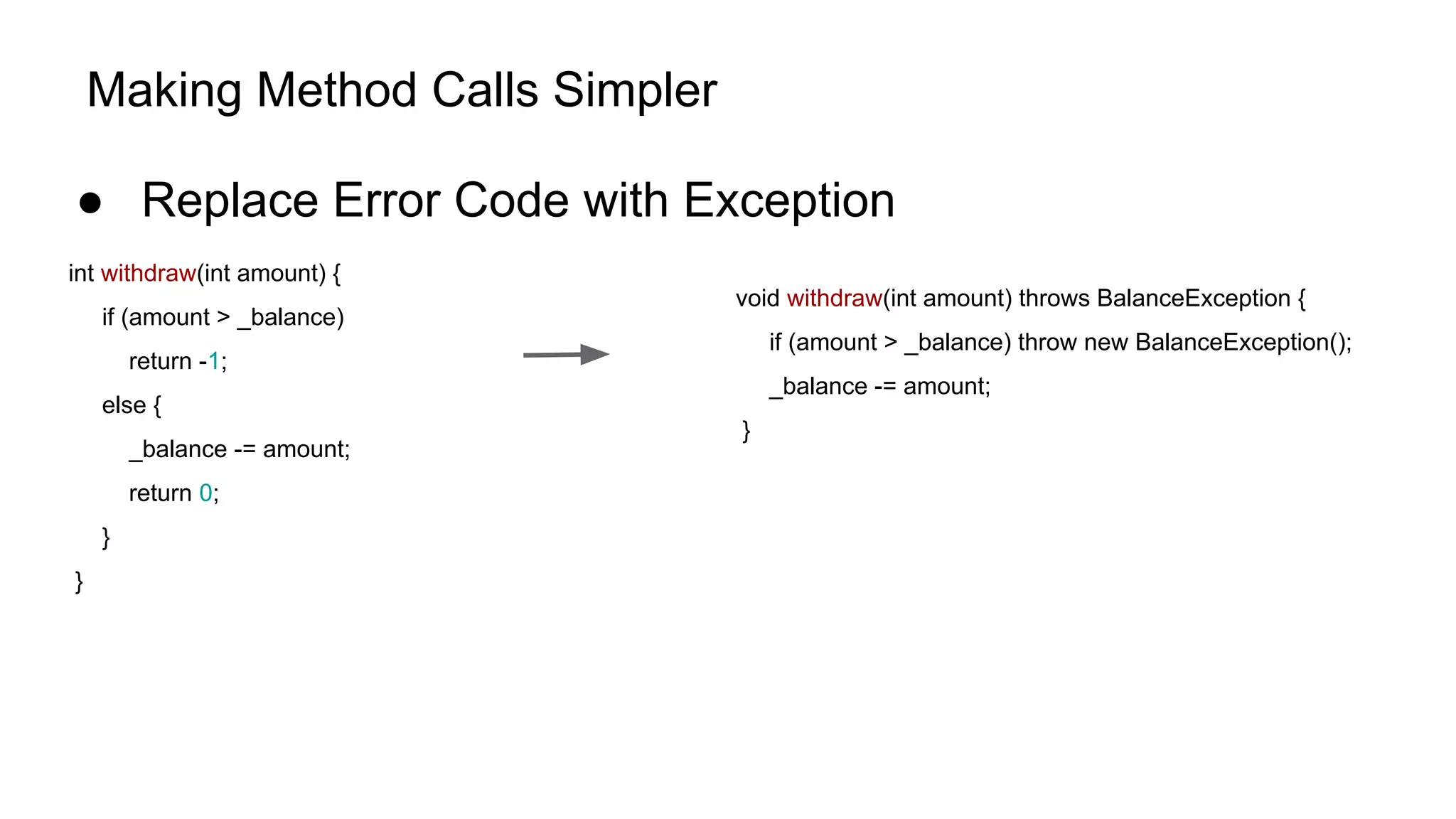 Making Method Calls Simpler
● Replace Error Code with Exception
int withdraw(int amount) {
if (amount > _balance)
return -1;
else {
_balance -= amount;
return 0;
}
}
void withdraw(int amount) throws BalanceException {
if (amount > _balance) throw new BalanceException();
_balance -= amount;
}
 