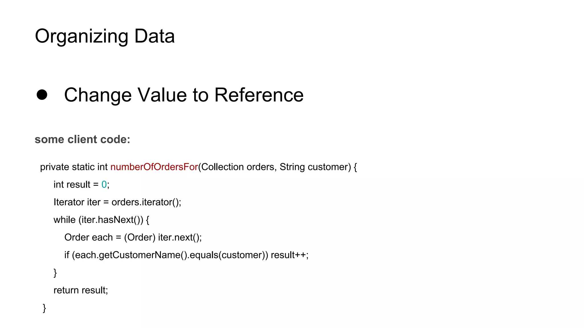 Organizing Data
● Change Value to Reference
some client code:
private static int numberOfOrdersFor(Collection orders, String customer) {
int result = 0;
Iterator iter = orders.iterator();
while (iter.hasNext()) {
Order each = (Order) iter.next();
if (each.getCustomerName().equals(customer)) result++;
}
return result;
}
 