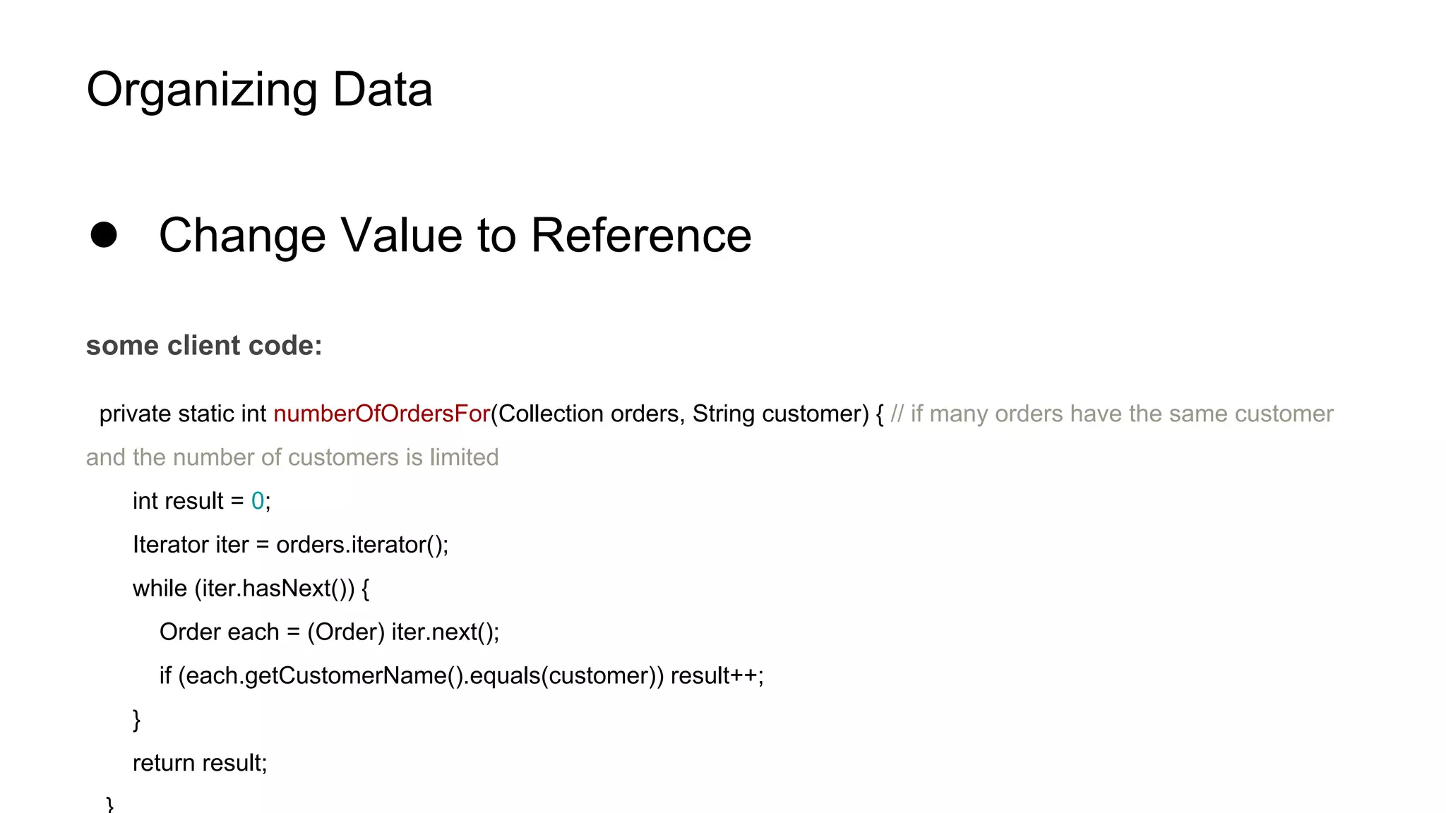 Organizing Data
● Change Value to Reference
some client code:
private static int numberOfOrdersFor(Collection orders, String customer) { // if many orders have the same customer
and the number of customers is limited
int result = 0;
Iterator iter = orders.iterator();
while (iter.hasNext()) {
Order each = (Order) iter.next();
if (each.getCustomerName().equals(customer)) result++;
}
return result;
 