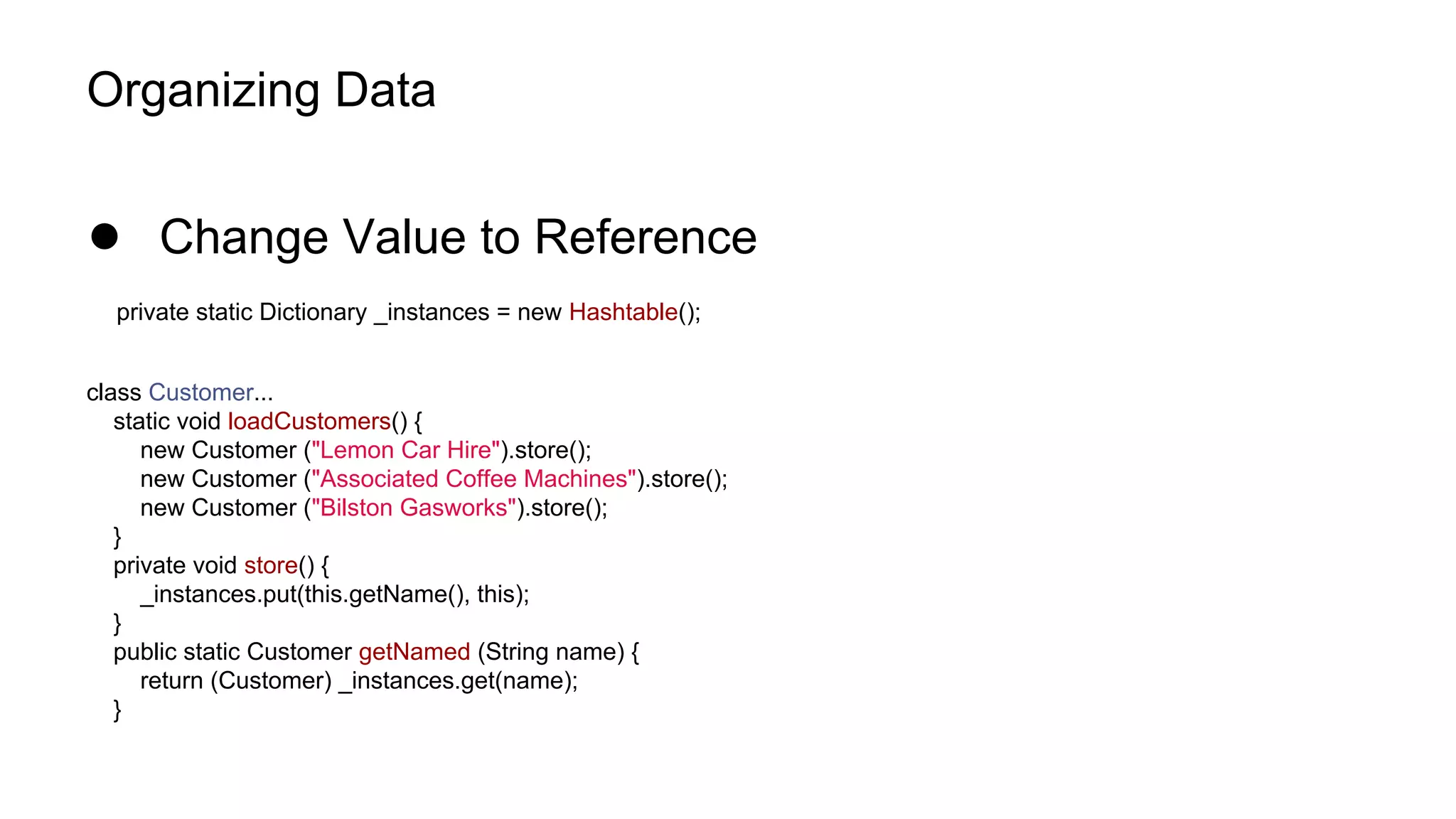 Organizing Data
● Change Value to Reference
private static Dictionary _instances = new Hashtable();
class Customer...
static void loadCustomers() {
new Customer ("Lemon Car Hire").store();
new Customer ("Associated Coffee Machines").store();
new Customer ("Bilston Gasworks").store();
}
private void store() {
_instances.put(this.getName(), this);
}
public static Customer getNamed (String name) {
return (Customer) _instances.get(name);
}
 