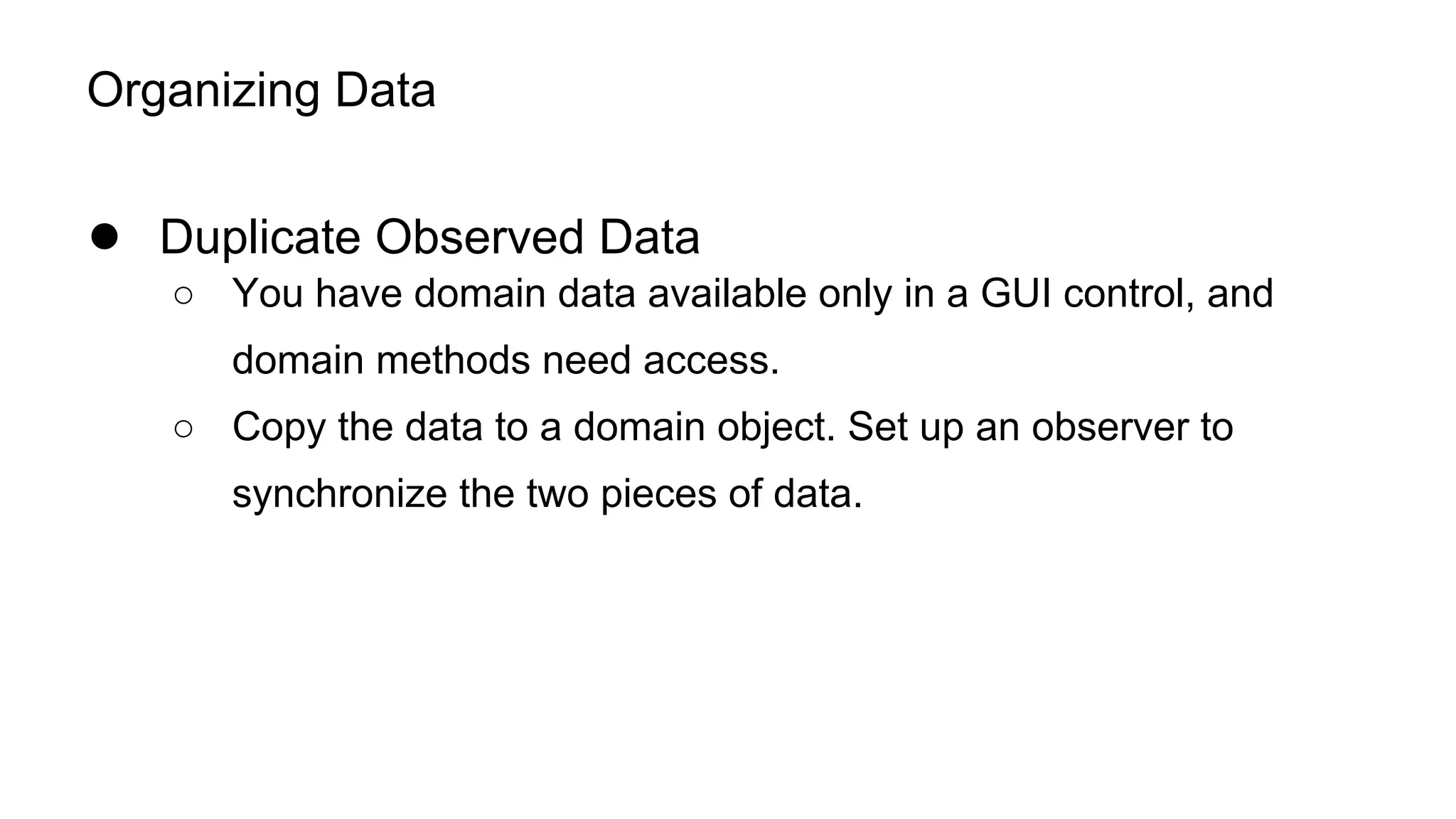 Organizing Data
● Duplicate Observed Data
○ You have domain data available only in a GUI control, and
domain methods need access.
○ Copy the data to a domain object. Set up an observer to
synchronize the two pieces of data.
 