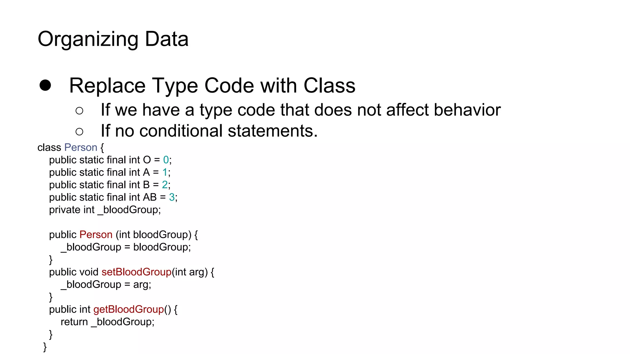 Organizing Data
● Replace Type Code with Class
○ If we have a type code that does not affect behavior
○ If no conditional statements.
class Person {
public static final int O = 0;
public static final int A = 1;
public static final int B = 2;
public static final int AB = 3;
private int _bloodGroup;
public Person (int bloodGroup) {
_bloodGroup = bloodGroup;
}
public void setBloodGroup(int arg) {
_bloodGroup = arg;
}
public int getBloodGroup() {
return _bloodGroup;
}
}
 