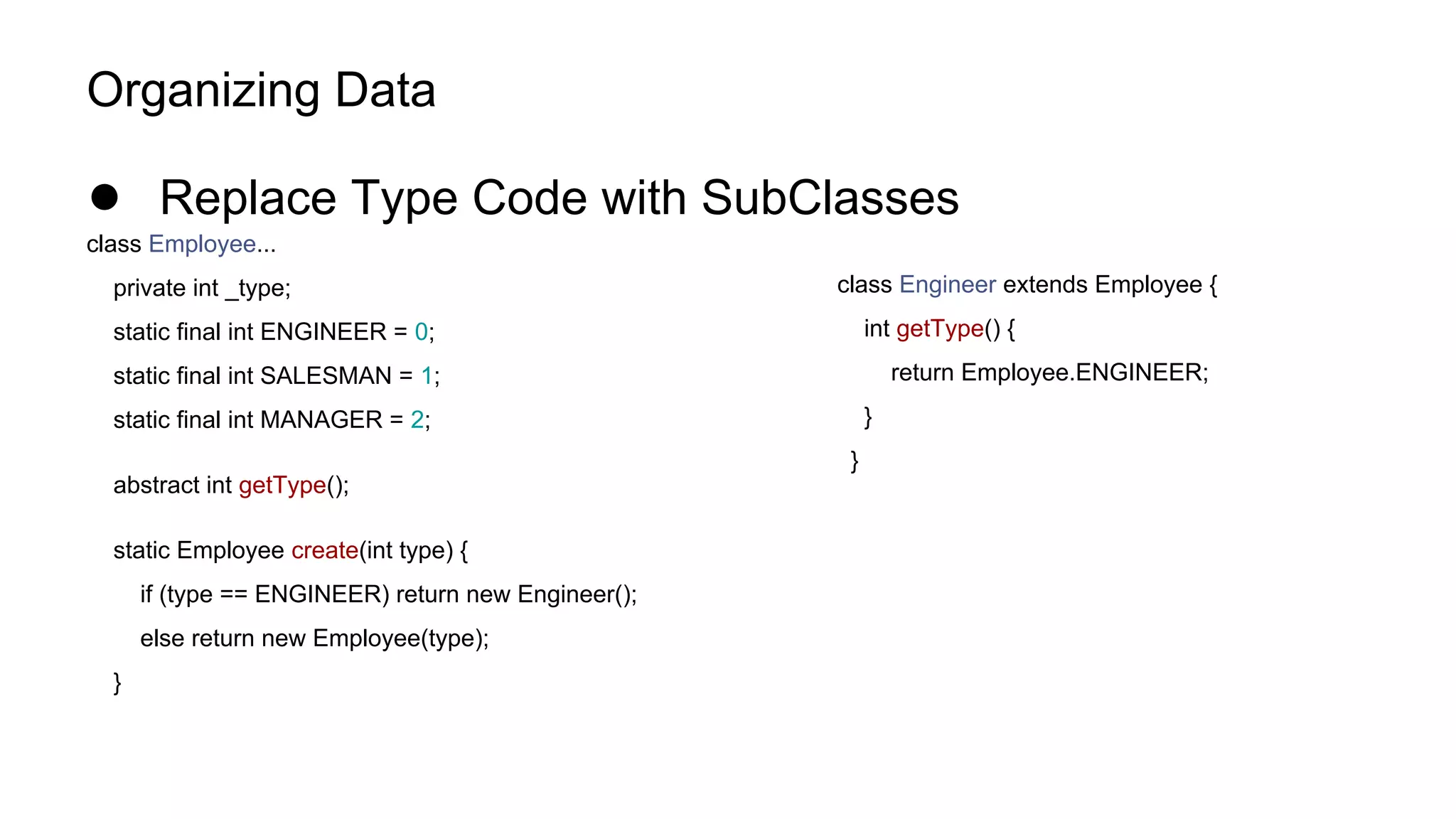 Organizing Data
● Replace Type Code with SubClasses
class Employee...
private int _type;
static final int ENGINEER = 0;
static final int SALESMAN = 1;
static final int MANAGER = 2;
abstract int getType();
static Employee create(int type) {
if (type == ENGINEER) return new Engineer();
else return new Employee(type);
}
class Engineer extends Employee {
int getType() {
return Employee.ENGINEER;
}
}
 