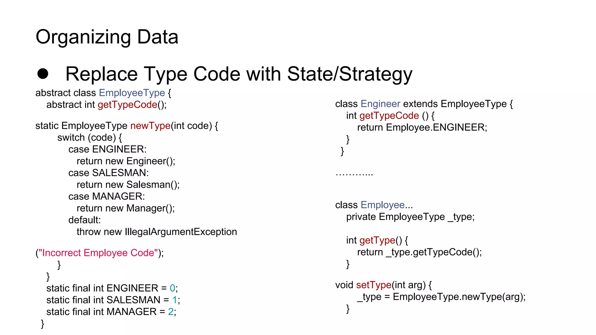 Organizing Data
● Replace Type Code with State/Strategy
abstract class EmployeeType {
abstract int getTypeCode();
static EmployeeType newType(int code) {
switch (code) {
case ENGINEER:
return new Engineer();
case SALESMAN:
return new Salesman();
case MANAGER:
return new Manager();
default:
throw new IllegalArgumentException
("Incorrect Employee Code");
}
}
static final int ENGINEER = 0;
static final int SALESMAN = 1;
static final int MANAGER = 2;
}
class Engineer extends EmployeeType {
int getTypeCode () {
return Employee.ENGINEER;
}
}
………...
class Employee...
private EmployeeType _type;
int getType() {
return _type.getTypeCode();
}
void setType(int arg) {
_type = EmployeeType.newType(arg);
}
 