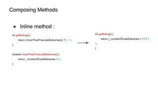 Composing Methods
● Inline method :
int getRating() {
return (moreThanFiveLateDeliveries()) ? 2 : 1;
}
boolean moreThanFiveLateDeliveries() {
return _numberOfLateDeliveries > 5;
}
int getRating() {
return (_numberOfLateDeliveries > 5) ? 2 :
1;
}
 