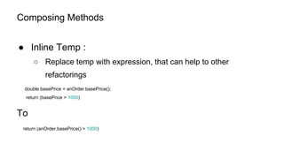 Composing Methods
● Inline Temp :
○ Replace temp with expression, that can help to other
refactorings
double basePrice = anOrder.basePrice();
return (basePrice > 1000)
To
return (anOrder.basePrice() > 1000)
 