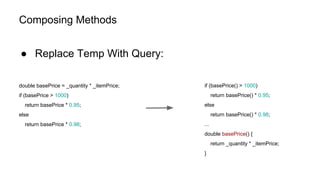 Composing Methods
● Replace Temp With Query:
double basePrice = _quantity * _itemPrice;
if (basePrice > 1000)
return basePrice * 0.95;
else
return basePrice * 0.98;
if (basePrice() > 1000)
return basePrice() * 0.95;
else
return basePrice() * 0.98;
...
double basePrice() {
return _quantity * _itemPrice;
}
 