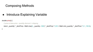 Composing Methods
● Introduce Explaining Variable
double price() {
// price is base price - quantity discount + shipping
return _quantity * _itemPrice - Math.max(0, _quantity - 500) * _itemPrice * 0.05 + Math.min(_quantity * _itemPrice * 0.1, 100.0);
}
 