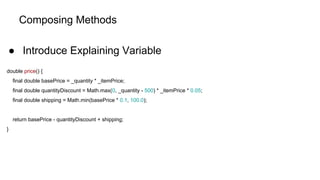 Composing Methods
● Introduce Explaining Variable
double price() {
final double basePrice = _quantity * _itemPrice;
final double quantityDiscount = Math.max(0, _quantity - 500) * _itemPrice * 0.05;
final double shipping = Math.min(basePrice * 0.1, 100.0);
return basePrice - quantityDiscount + shipping;
}
 