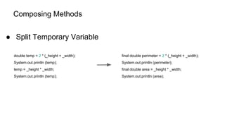 Composing Methods
● Split Temporary Variable
double temp = 2 * (_height + _width);
System.out.println (temp);
temp = _height * _width;
System.out.println (temp);
final double perimeter = 2 * (_height + _width);
System.out.println (perimeter);
final double area = _height * _width;
System.out.println (area);
 
