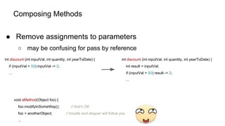 Composing Methods
● Remove assignments to parameters
○ may be confusing for pass by reference
int discount (int inputVal, int quantity, int yearToDate) {
if (inputVal > 50) inputVal -= 2;
...
int discount (int inputVal, int quantity, int yearToDate) {
int result = inputVal;
if (inputVal > 50) result -= 2;
...
void aMethod(Object foo) {
foo.modifyInSomeWay(); // that's OK
foo = anotherObject; // trouble and despair will follow you
...
 