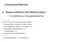 Composing Methods
● Replace Method with Method object
○ If a method has a long parameter list
//Class Account
int gamma (int inputVal, int quantity, int yearToDate) {
int importantValue1 = (inputVal * quantity) + delta();
int importantValue2 = (inputVal * yearToDate) + 100;
if ((yearToDate - importantValue1) > 100)
importantValue2 -= 20;
int importantValue3 = importantValue2 * 7;
// and so on...
return importantValue3 - 2 * importantValue1;
}
 