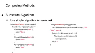 Composing Methods
● Substitute Algorithm
○ Use simpler algorithm for same task
String foundPerson(String[] people){
for (int i = 0; i < people.length; i++) {
if (people[i].equals ("Don")){
return "Don";
}
if (people[i].equals ("John")){
return "John";
}
if (people[i].equals ("Kent")){
return "Kent";
}
}
String foundPerson(String[] people){
List candidates = Arrays.asList(new String[] {"Don",
"John", "Kent"});
for (int i=0; i &lt; people.length; i++)
if (candidates.contains(people[i]))
return people[i];
return "";
}
 